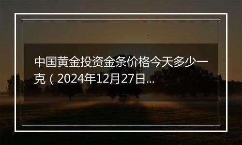 中国黄金投资金条价格今天多少一克（2024年12月27日）