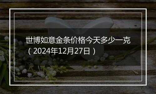 世博如意金条价格今天多少一克（2024年12月27日）