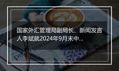 国家外汇管理局副局长、新闻发言人李斌就2024年9月末中国外债数据有关问题答记者问