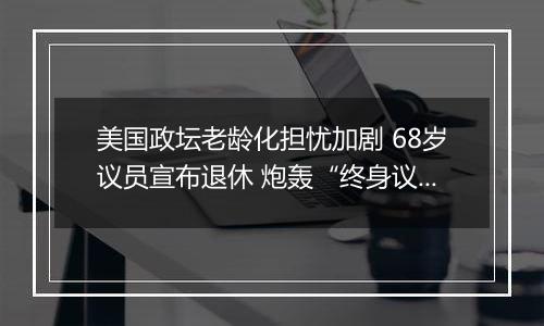 美国政坛老龄化担忧加剧 68岁议员宣布退休 炮轰“终身议员”