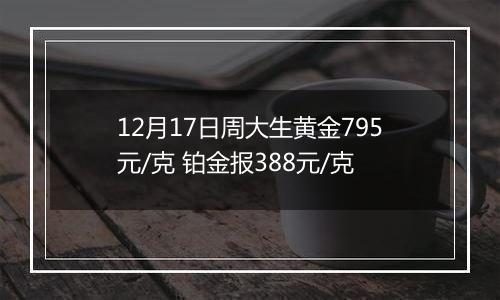 12月17日周大生黄金795元/克 铂金报388元/克