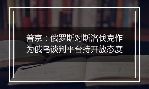 普京：俄罗斯对斯洛伐克作为俄乌谈判平台持开放态度