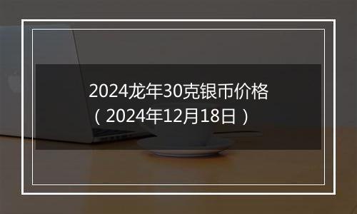 2024龙年30克银币价格（2024年12月18日）