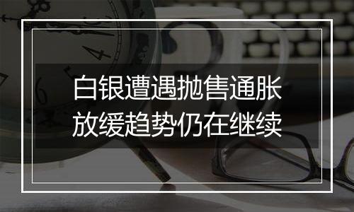 白银遭遇抛售通胀放缓趋势仍在继续