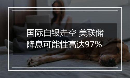 国际白银走空 美联储降息可能性高达97%