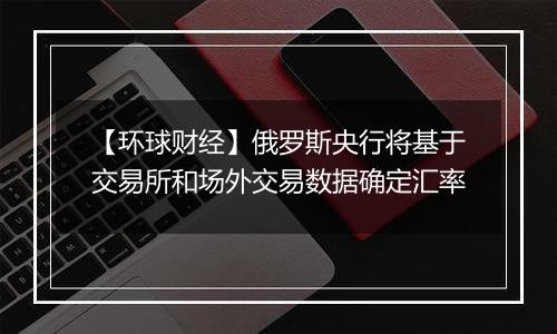 【环球财经】俄罗斯央行将基于交易所和场外交易数据确定汇率