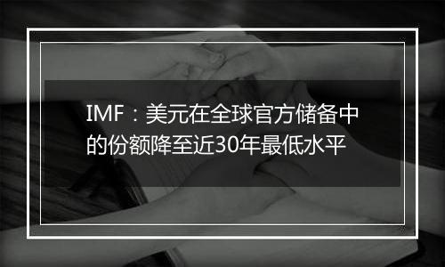 IMF：美元在全球官方储备中的份额降至近30年最低水平