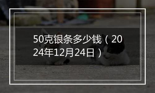 50克银条多少钱（2024年12月24日）