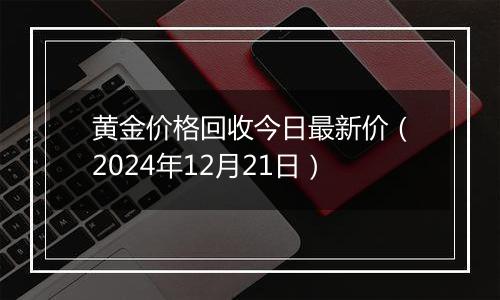 黄金价格回收今日最新价（2024年12月21日）