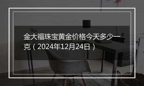 金大福珠宝黄金价格今天多少一克（2024年12月24日）