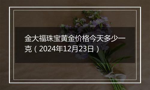 金大福珠宝黄金价格今天多少一克（2024年12月23日）