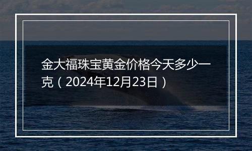 金大福珠宝黄金价格今天多少一克（2024年12月23日）