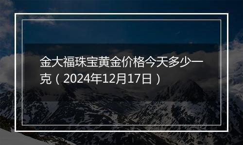 金大福珠宝黄金价格今天多少一克（2024年12月17日）