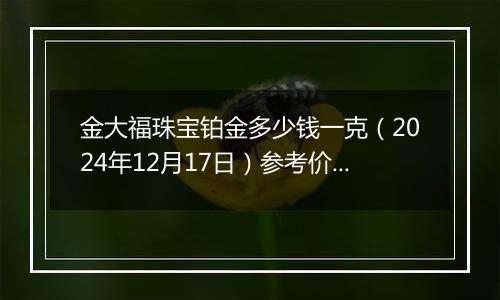 金大福珠宝铂金多少钱一克（2024年12月17日）参考价格