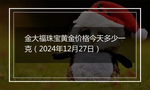 金大福珠宝黄金价格今天多少一克（2024年12月27日）