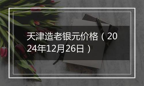 天津造老银元价格（2024年12月26日）