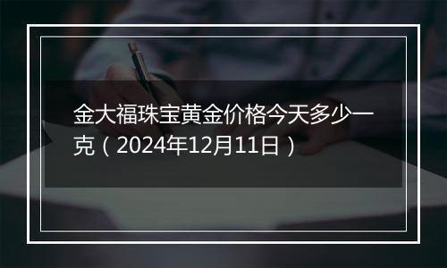 金大福珠宝黄金价格今天多少一克（2024年12月11日）