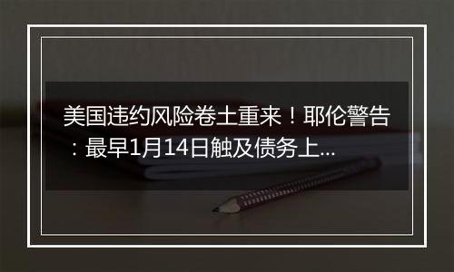 美国违约风险卷土重来！耶伦警告：最早1月14日触及债务上限