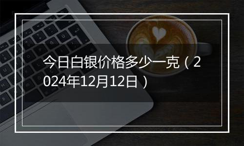 今日白银价格多少一克（2024年12月12日）