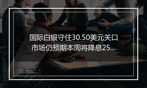 国际白银守住30.50美元关口 市场仍预期本周将降息25个基点