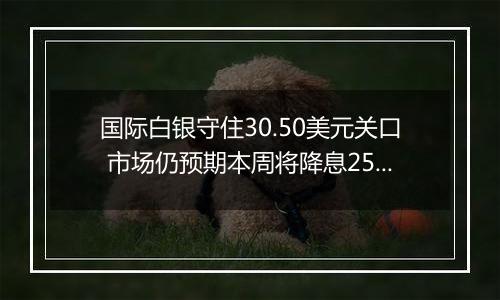 国际白银守住30.50美元关口 市场仍预期本周将降息25个基点