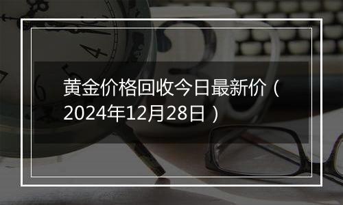 黄金价格回收今日最新价（2024年12月28日）