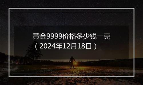 黄金9999价格多少钱一克（2024年12月18日）