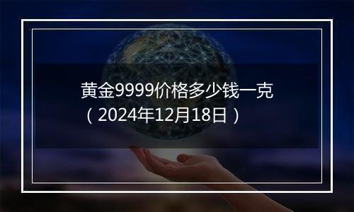 黄金9999价格多少钱一克（2024年12月18日）