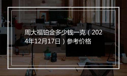 周大福铂金多少钱一克（2024年12月17日）参考价格