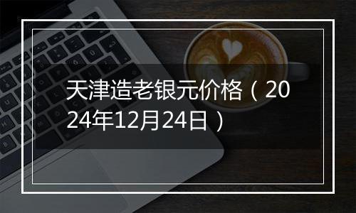 天津造老银元价格（2024年12月24日）