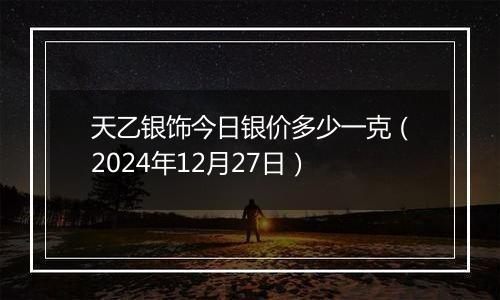 天乙银饰今日银价多少一克（2024年12月27日）