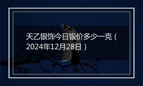 天乙银饰今日银价多少一克（2024年12月28日）