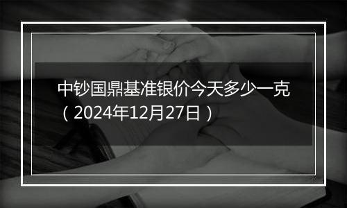 中钞国鼎基准银价今天多少一克（2024年12月27日）