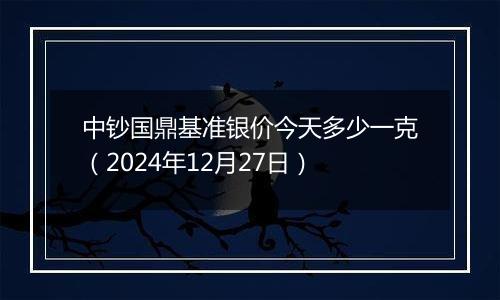 中钞国鼎基准银价今天多少一克（2024年12月27日）