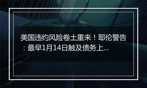 美国违约风险卷土重来！耶伦警告：最早1月14日触及债务上限