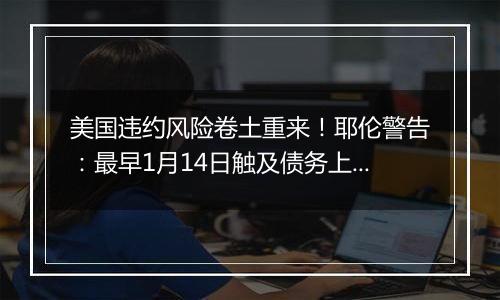 美国违约风险卷土重来！耶伦警告：最早1月14日触及债务上限