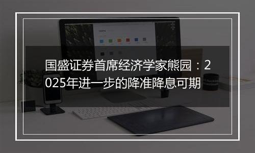 国盛证券首席经济学家熊园：2025年进一步的降准降息可期