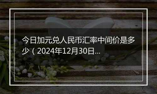 今日加元兑人民币汇率中间价是多少（2024年12月30日）