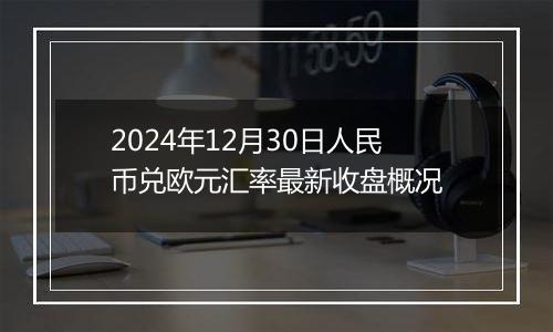 2024年12月30日人民币兑欧元汇率最新收盘概况