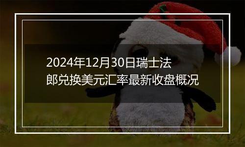 2024年12月30日瑞士法郎兑换美元汇率最新收盘概况