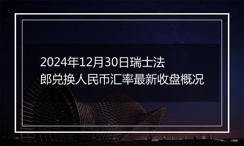 2024年12月30日瑞士法郎兑换人民币汇率最新收盘概况