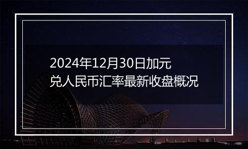 2024年12月30日加元兑人民币汇率最新收盘概况