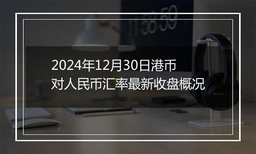 2024年12月30日港币对人民币汇率最新收盘概况