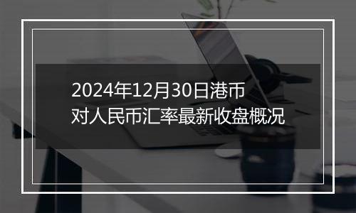 2024年12月30日港币对人民币汇率最新收盘概况