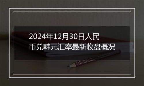 2024年12月30日人民币兑韩元汇率最新收盘概况