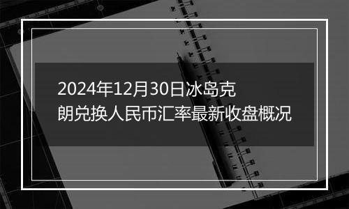 2024年12月30日冰岛克朗兑换人民币汇率最新收盘概况