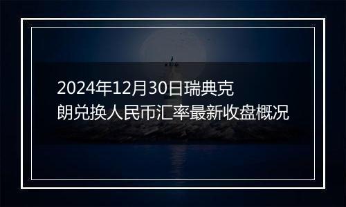 2024年12月30日瑞典克朗兑换人民币汇率最新收盘概况