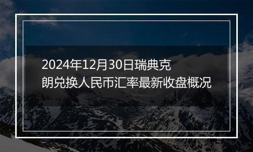 2024年12月30日瑞典克朗兑换人民币汇率最新收盘概况