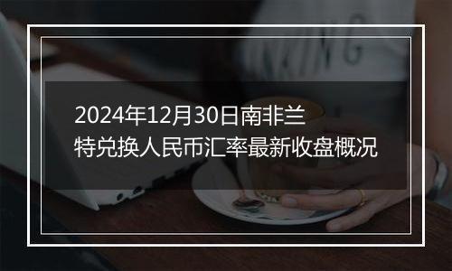 2024年12月30日南非兰特兑换人民币汇率最新收盘概况