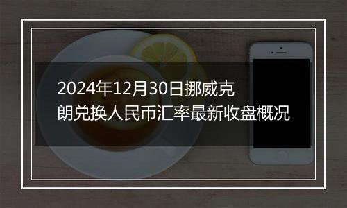 2024年12月30日挪威克朗兑换人民币汇率最新收盘概况